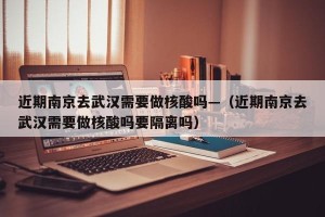 近期南京去武汉需要做核酸吗—（近期南京去武汉需要做核酸吗要隔离吗）