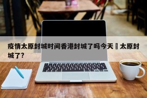 疫情太原封城时间香港封城了吗今天›太原封城了?