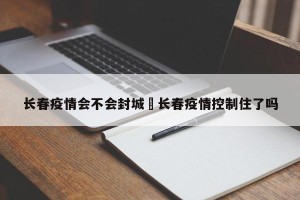长春疫情会不会封城›长春疫情控制住了吗