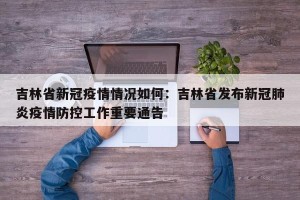 吉林省新冠疫情情况如何：吉林省发布新冠肺炎疫情防控工作重要通告