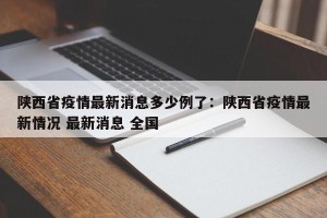 陕西省疫情最新消息多少例了：陕西省疫情最新情况 最新消息 全国