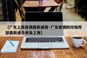 【广东上海疫情最新通报·广东疫情防控指挥部最新通告来自上海】