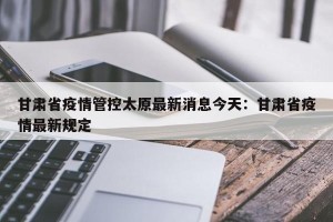 甘肃省疫情管控太原最新消息今天：甘肃省疫情最新规定