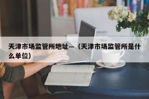天津市场监管所地址—（天津市场监管所是什么单位）