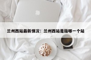 兰州西站最新情况：兰州西站是指哪一个站