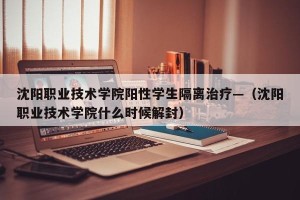 沈阳职业技术学院阳性学生隔离治疗—（沈阳职业技术学院什么时候解封）