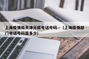 上海疫情局天津分局电话号码—（上海疫情部门电话号码是多少）