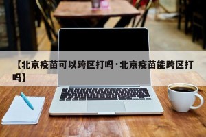【北京疫苗可以跨区打吗·北京疫苗能跨区打吗】