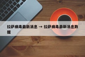 拉萨病毒最新消息 → 拉萨病毒最新消息数据