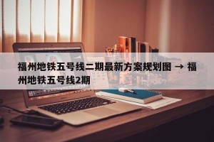福州地铁五号线二期最新方案规划图 → 福州地铁五号线2期