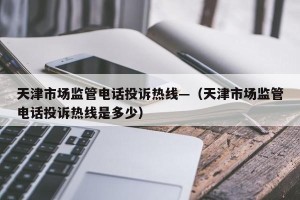 天津市场监管电话投诉热线—（天津市场监管电话投诉热线是多少）
