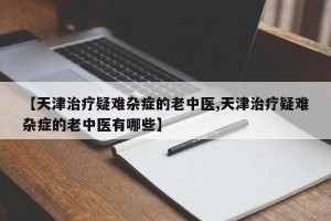 【天津治疗疑难杂症的老中医,天津治疗疑难杂症的老中医有哪些】