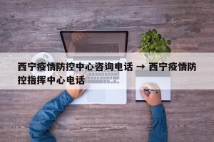 西宁疫情防控中心咨询电话 → 西宁疫情防控指挥中心电话