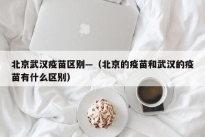 北京武汉疫苗区别—（北京的疫苗和武汉的疫苗有什么区别）