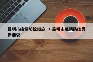 昆明市疫情防控措施 → 昆明市疫情防控最新要求