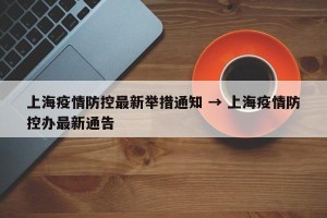 上海疫情防控最新举措通知 → 上海疫情防控办最新通告
