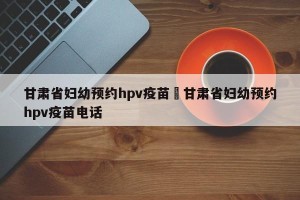 甘肃省妇幼预约hpv疫苗›甘肃省妇幼预约hpv疫苗电话