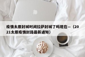 疫情太原封城时间拉萨封城了吗现在—（2021太原疫情封路最新通知）