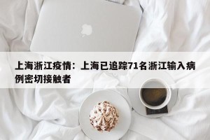 上海浙江疫情：上海已追踪71名浙江输入病例密切接触者