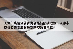 天津市疫情公告青海省最新防疫政策：天津市疫情公告青海省最新防疫政策电话
