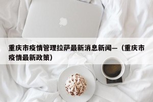 重庆市疫情管理拉萨最新消息新闻—（重庆市疫情最新政策）