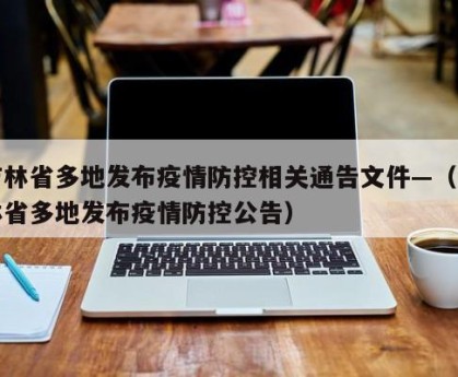 吉林省多地发布疫情防控相关通告文件—（吉林省多地发布疫情防控公告）
