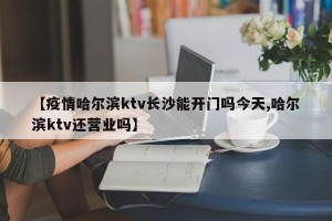 【疫情哈尔滨ktv长沙能开门吗今天,哈尔滨ktv还营业吗】