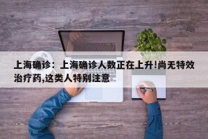 上海确诊：上海确诊人数正在上升!尚无特效治疗药,这类人特别注意
