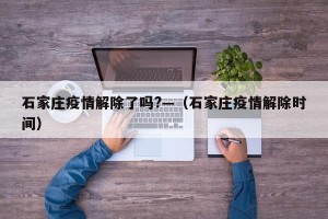 石家庄疫情解除了吗?—（石家庄疫情解除时间）