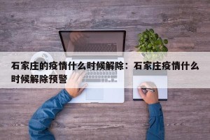石家庄的疫情什么时候解除：石家庄疫情什么时候解除预警
