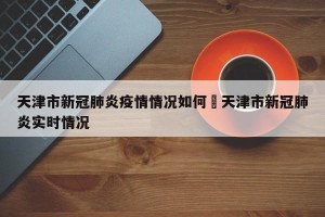 天津市新冠肺炎疫情情况如何›天津市新冠肺炎实时情况