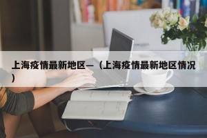 上海疫情最新地区—（上海疫情最新地区情况）