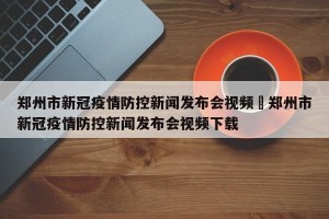 郑州市新冠疫情防控新闻发布会视频›郑州市新冠疫情防控新闻发布会视频下载