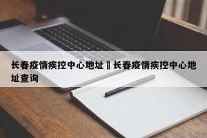 长春疫情疾控中心地址›长春疫情疾控中心地址查询