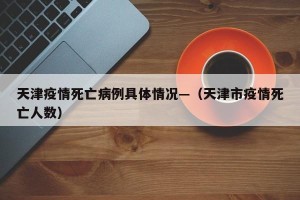 天津疫情死亡病例具体情况—（天津市疫情死亡人数）