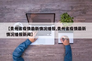 【贵州省疫情最新情况播报,贵州省疫情最新情况播报新闻】