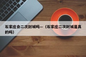 石家庄会二次封城吗—（石家庄二次封城是真的吗）