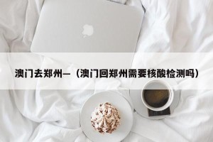 澳门去郑州—（澳门回郑州需要核酸检测吗）