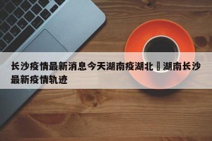 长沙疫情最新消息今天湖南疫湖北›湖南长沙最新疫情轨迹