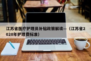 江苏省医疗护理员补贴政策解读—（江苏省2020年护理费标准）