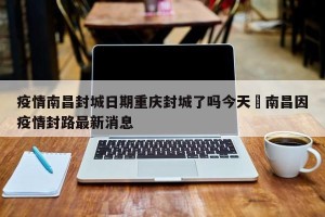 疫情南昌封城日期重庆封城了吗今天›南昌因疫情封路最新消息