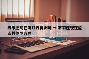 石家庄现在可以去杭州吗 → 石家庄现在能去其他地方吗