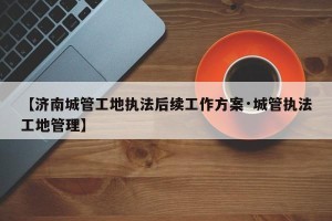 【济南城管工地执法后续工作方案·城管执法工地管理】