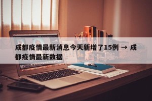 成都疫情最新消息今天新增了15例 → 成都疫情最新数据