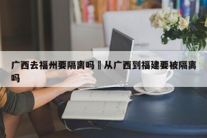 广西去福州要隔离吗›从广西到福建要被隔离吗