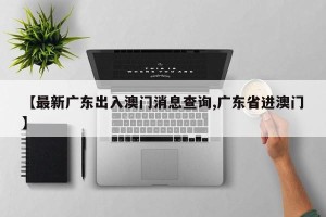 【最新广东出入澳门消息查询,广东省进澳门】