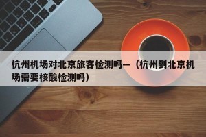杭州机场对北京旅客检测吗—（杭州到北京机场需要核酸检测吗）