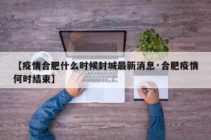 【疫情合肥什么时候封城最新消息·合肥疫情何时结束】