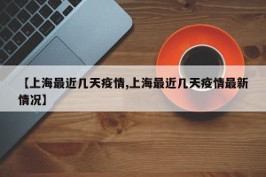 【上海最近几天疫情,上海最近几天疫情最新情况】