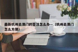 最新杭州去澳门的签注怎么办—（杭州去澳门怎么方便）
